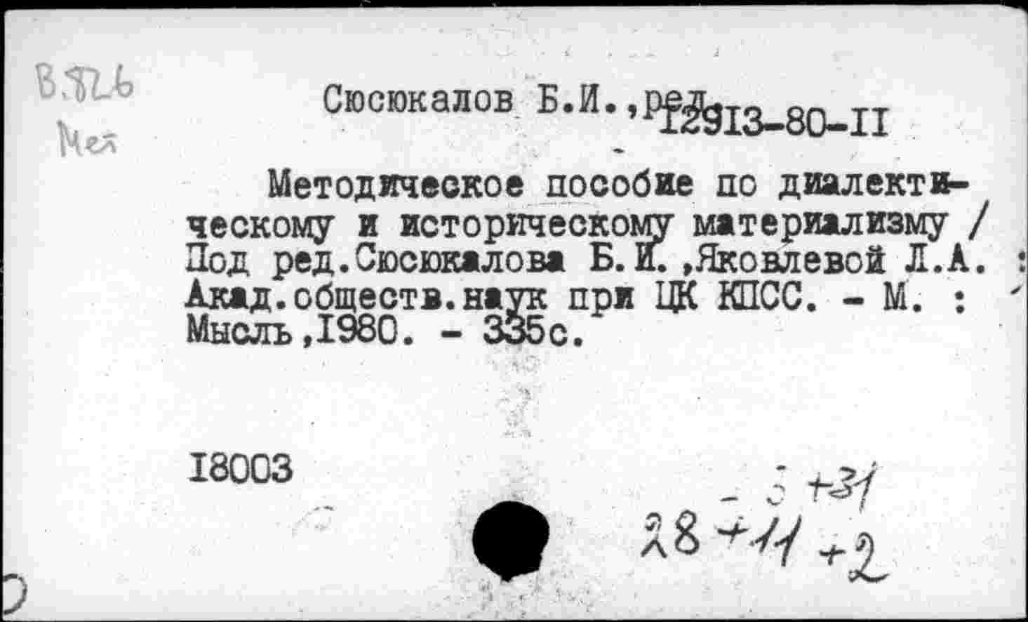 ﻿Сюсюкалов В.И.,РЁЙ13_80_п
Методическое пособие по диалектическому и историческому материализму Под ред.Сюсюкалова Б. И. »Яковлевой Л.А Акад, обществ, наук при ЦК КПСС. - М. : Мысль,1980. - 335с.
18003